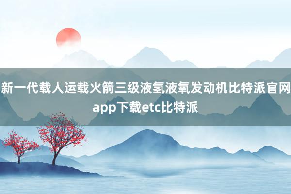 新一代载人运载火箭三级液氢液氧发动机比特派官网app下载etc比特派