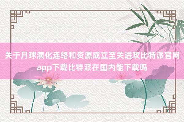 关于月球演化连络和资源成立至关进攻比特派官网app下载比特派在国内能下载吗