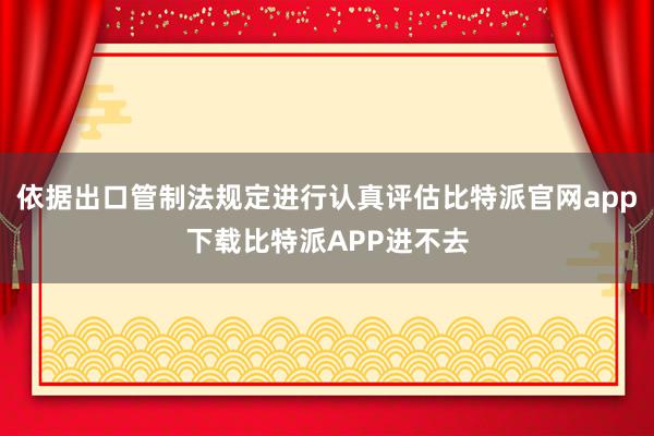 依据出口管制法规定进行认真评估比特派官网app下载比特派APP进不去