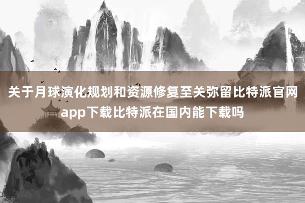 关于月球演化规划和资源修复至关弥留比特派官网app下载比特派在国内能下载吗