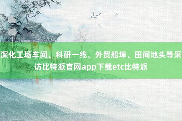 深化工场车间、科研一线、外贸船埠、田间地头等采访比特派官网app下载etc比特派