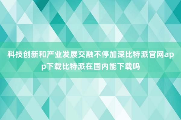 科技创新和产业发展交融不停加深比特派官网app下载比特派在国内能下载吗