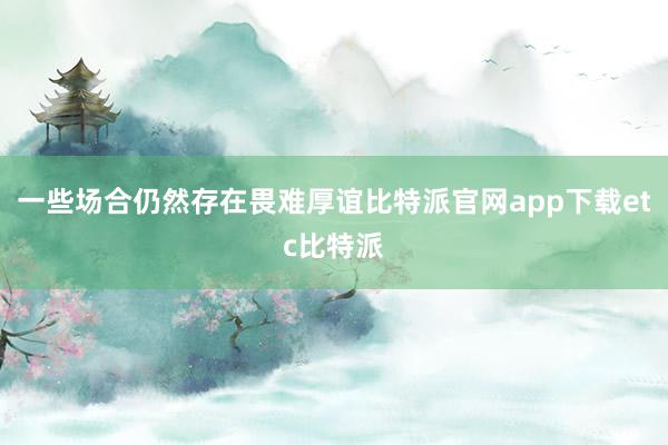 一些场合仍然存在畏难厚谊比特派官网app下载etc比特派