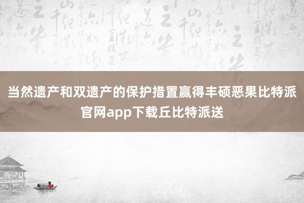 当然遗产和双遗产的保护措置赢得丰硕恶果比特派官网app下载丘比特派送