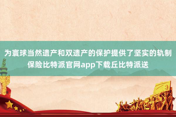 为寰球当然遗产和双遗产的保护提供了坚实的轨制保险比特派官网app下载丘比特派送