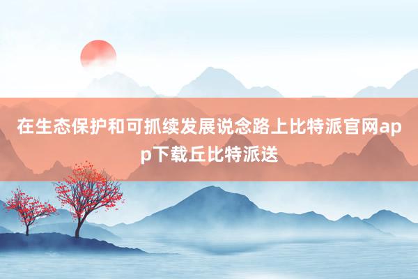 在生态保护和可抓续发展说念路上比特派官网app下载丘比特派送