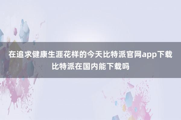 在追求健康生涯花样的今天比特派官网app下载比特派在国内能下载吗