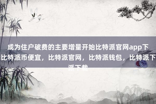 成为住户破费的主要增量开始比特派官网app下载比特派币便宜，比特派官网，比特派钱包，比特派下载