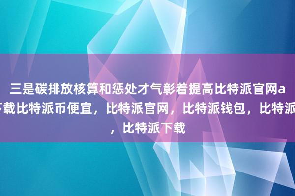 三是碳排放核算和惩处才气彰着提高比特派官网app下载比特派币便宜，比特派官网，比特派钱包，比特派下载