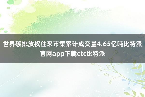 世界碳排放权往来市集累计成交量4.65亿吨比特派官网app下载etc比特派