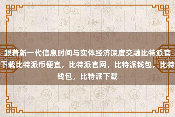 跟着新一代信息时间与实体经济深度交融比特派官网app下载比特派币便宜，比特派官网，比特派钱包，比特派下载