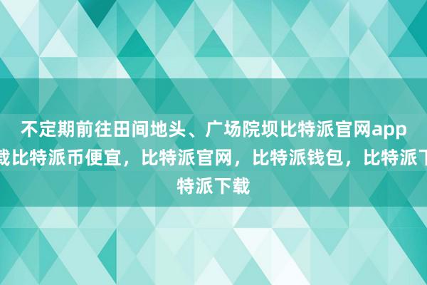 不定期前往田间地头、广场院坝比特派官网app下载比特派币便宜，比特派官网，比特派钱包，比特派下载