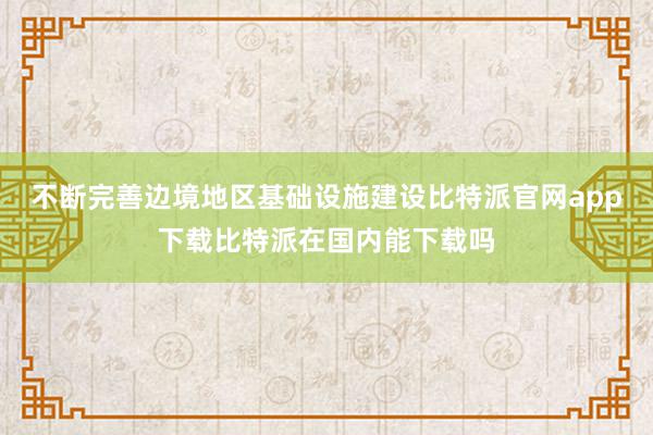 不断完善边境地区基础设施建设比特派官网app下载比特派在国内能下载吗