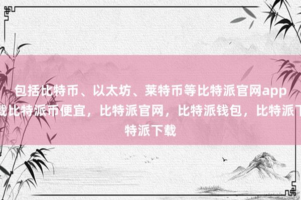 包括比特币、以太坊、莱特币等比特派官网app下载比特派币便宜，比特派官网，比特派钱包，比特派下载