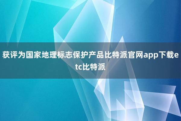 获评为国家地理标志保护产品比特派官网app下载etc比特派