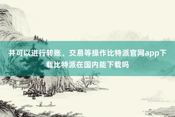 并可以进行转账、交易等操作比特派官网app下载比特派在国内能下载吗