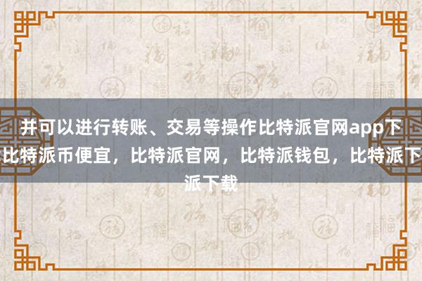 并可以进行转账、交易等操作比特派官网app下载比特派币便宜，比特派官网，比特派钱包，比特派下载