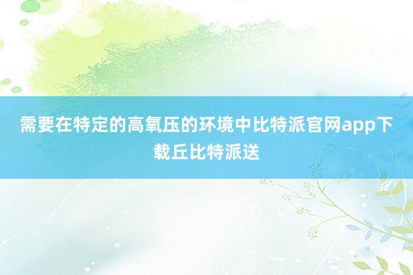 需要在特定的高氧压的环境中比特派官网app下载丘比特派送