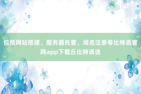 包括网站搭建、服务器托管、域名注册等比特派官网app下载丘比特派送