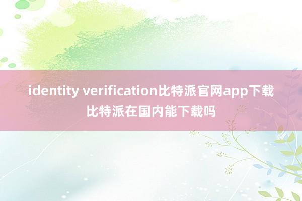 identity verification比特派官网app下载比特派在国内能下载吗