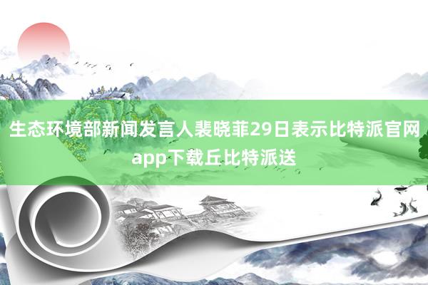 生态环境部新闻发言人裴晓菲29日表示比特派官网app下载丘比特派送