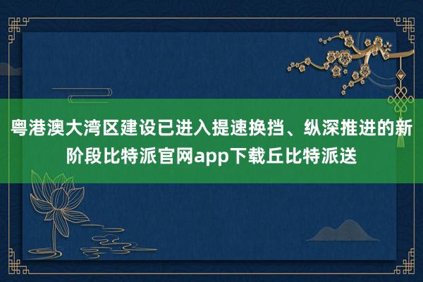 粤港澳大湾区建设已进入提速换挡、纵深推进的新阶段比特派官网app下载丘比特派送