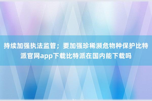 持续加强执法监管；要加强珍稀濒危物种保护比特派官网app下载比特派在国内能下载吗