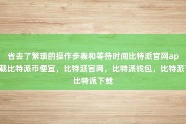 省去了繁琐的操作步骤和等待时间比特派官网app下载比特派币便宜，比特派官网，比特派钱包，比特派下载