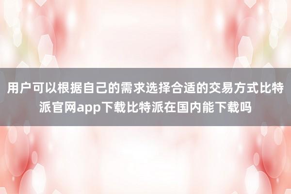 用户可以根据自己的需求选择合适的交易方式比特派官网app下载比特派在国内能下载吗