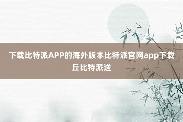 下载比特派APP的海外版本比特派官网app下载丘比特派送