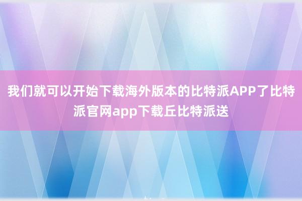 我们就可以开始下载海外版本的比特派APP了比特派官网app下载丘比特派送