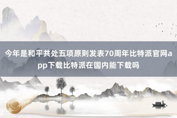 今年是和平共处五项原则发表70周年比特派官网app下载比特派在国内能下载吗