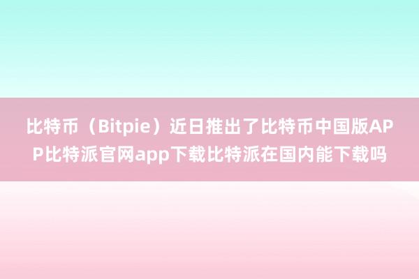 比特币（Bitpie）近日推出了比特币中国版APP比特派官网app下载比特派在国内能下载吗