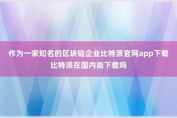 作为一家知名的区块链企业比特派官网app下载比特派在国内能下载吗