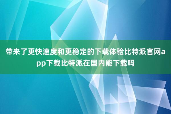 带来了更快速度和更稳定的下载体验比特派官网app下载比特派在国内能下载吗