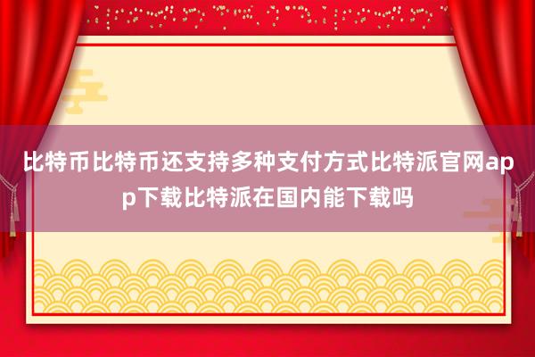 比特币比特币还支持多种支付方式比特派官网app下载比特派在国内能下载吗