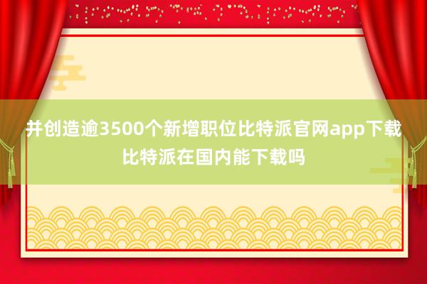 并创造逾3500个新增职位比特派官网app下载比特派在国内能下载吗