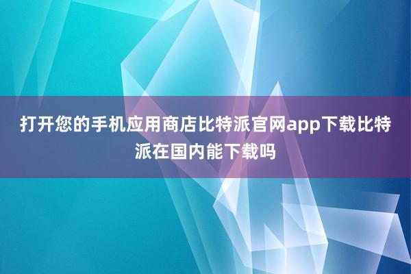 打开您的手机应用商店比特派官网app下载比特派在国内能下载吗