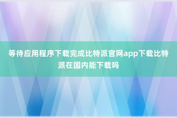 等待应用程序下载完成比特派官网app下载比特派在国内能下载吗