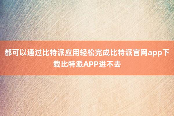 都可以通过比特派应用轻松完成比特派官网app下载比特派APP进不去