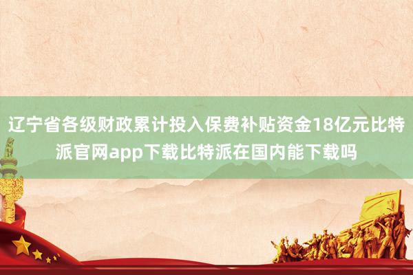 辽宁省各级财政累计投入保费补贴资金18亿元比特派官网app下载比特派在国内能下载吗