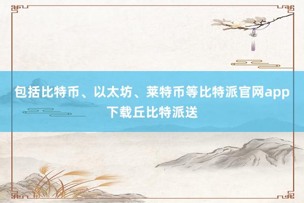 包括比特币、以太坊、莱特币等比特派官网app下载丘比特派送