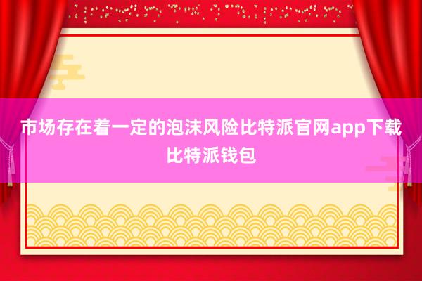 市场存在着一定的泡沫风险比特派官网app下载比特派钱包