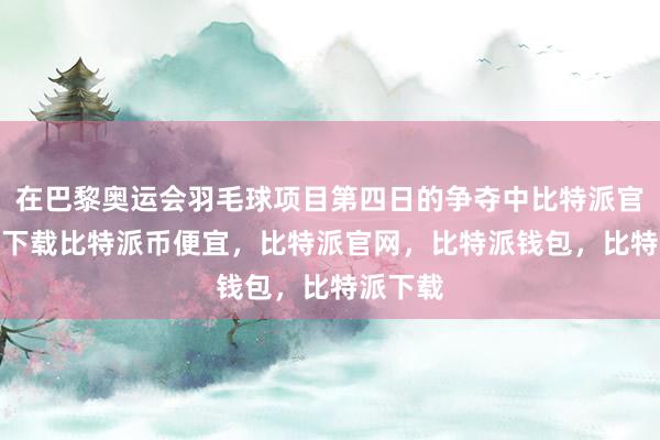 在巴黎奥运会羽毛球项目第四日的争夺中比特派官网app下载比特派币便宜，比特派官网，比特派钱包，比特派下载