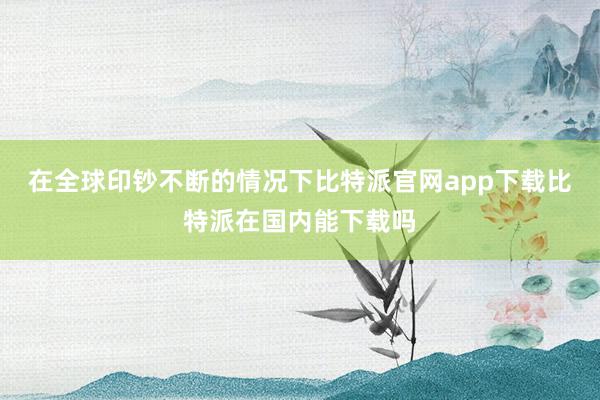 在全球印钞不断的情况下比特派官网app下载比特派在国内能下载吗