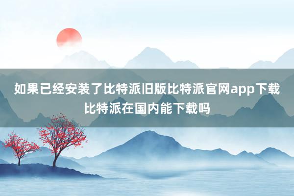 如果已经安装了比特派旧版比特派官网app下载比特派在国内能下载吗