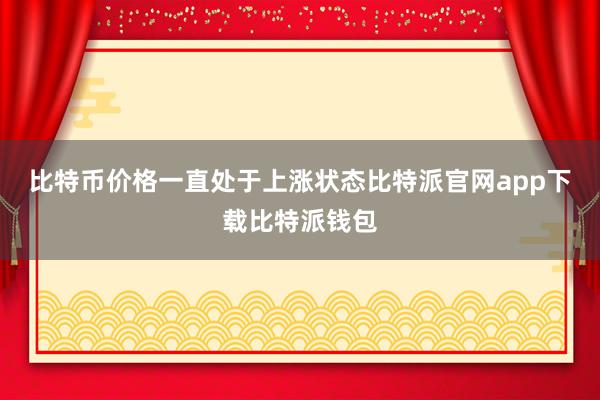 比特币价格一直处于上涨状态比特派官网app下载比特派钱包