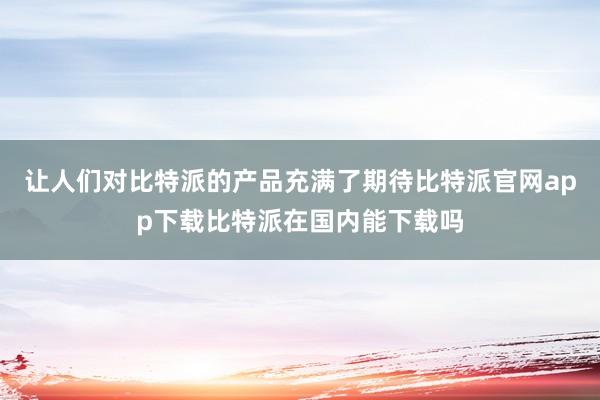 让人们对比特派的产品充满了期待比特派官网app下载比特派在国内能下载吗