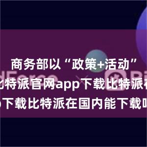 商务部以“政策+活动”双轮驱动比特派官网app下载比特派在国内能下载吗