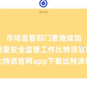 市场监管部门要继续加强产品质量安全监管工作比特派官网app下载比特派钱包